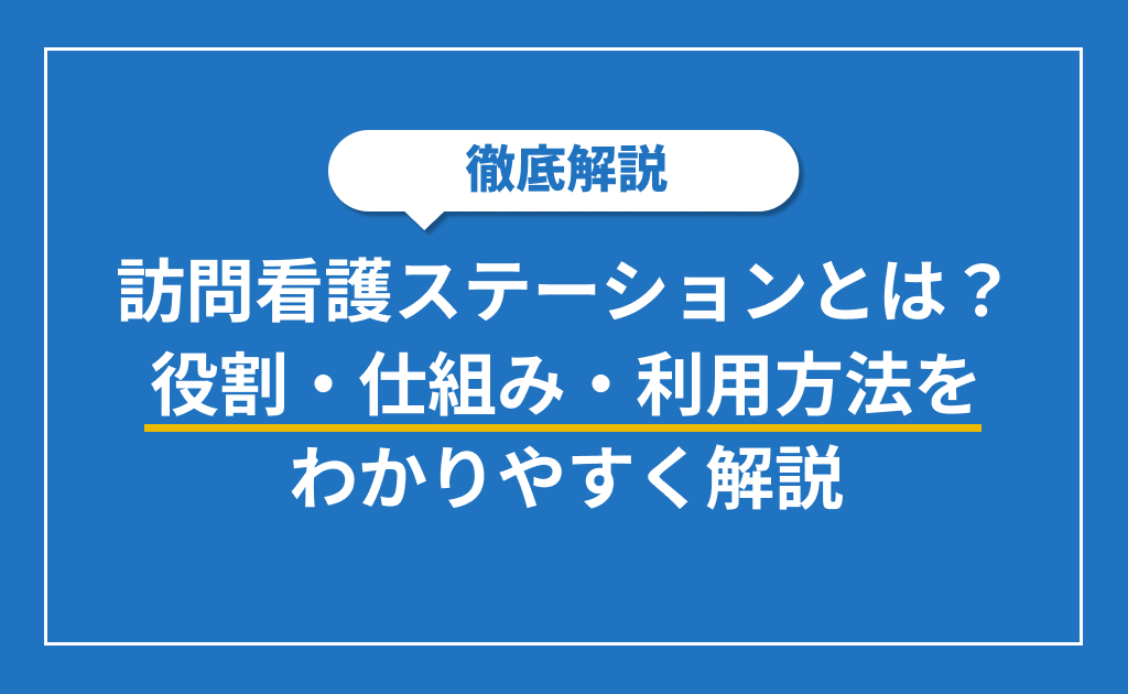 訪問看護ステーションとは？役割・仕組み・利用方法をわかりやすく解説